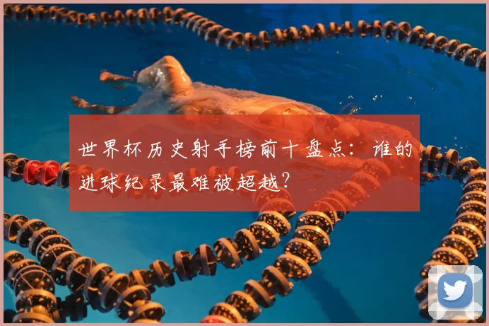 世界杯历史射手榜前十盘点：谁的进球纪录最难被超越？