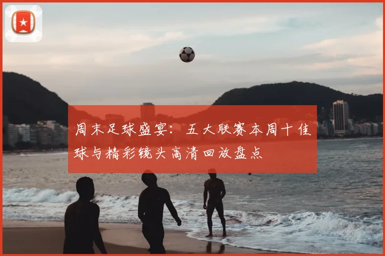 周末足球盛宴:五大联赛本周十佳球与精彩镜头高清回放盘点
