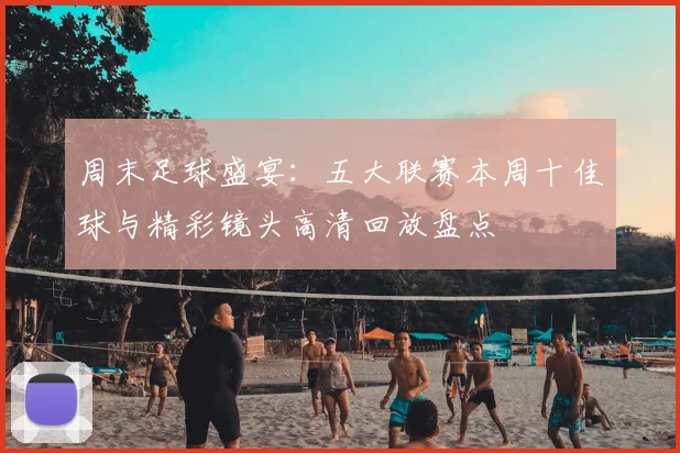 周末足球盛宴:五大联赛本周十佳球与精彩镜头高清回放盘点