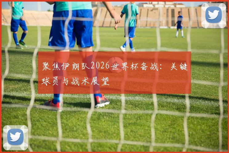 聚焦伊朗队2026世界杯备战：关键球员与战术展望