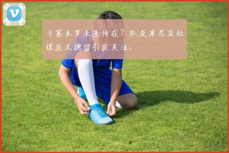 卡塞米罗未来何在?队友库尼亚社媒发文挽留引发关注。
