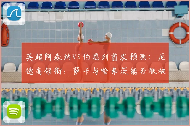 英超阿森纳vs伯恩利首发预测:厄德高领衔,萨卡与哈弗茨能否联袂出战?