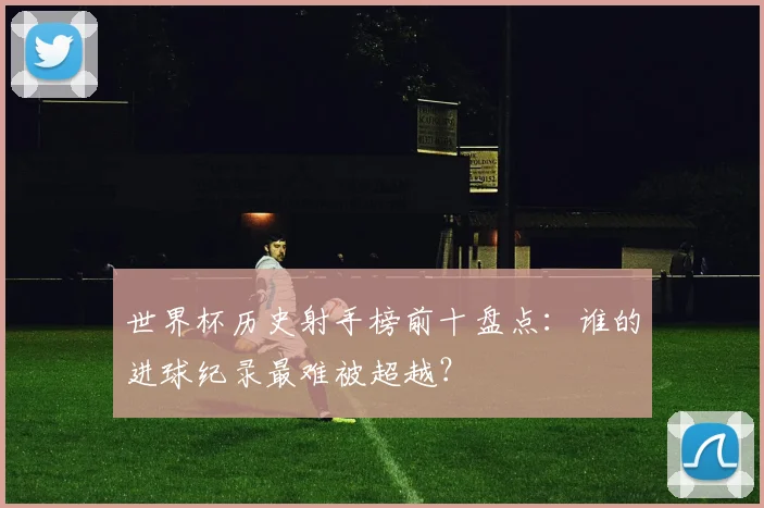 世界杯历史射手榜前十盘点：谁的进球纪录最难被超越？