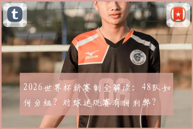 2026世界杯新赛制全解读:48队如何分组?对球迷观赛有何利弊?