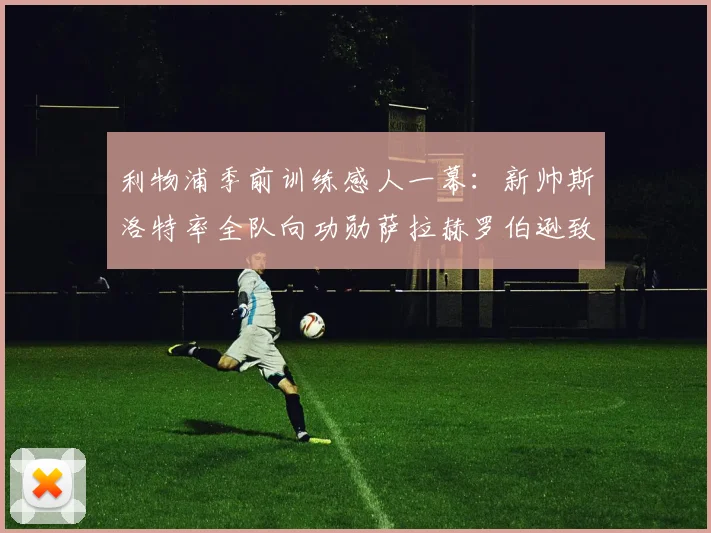 利物浦季前训练感人一幕:新帅斯洛特率全队向功勋萨拉赫罗伯逊致敬