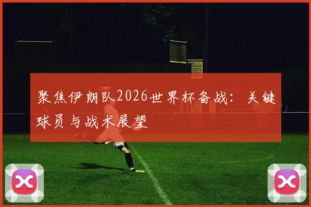 聚焦伊朗队2026世界杯备战：关键球员与战术展望