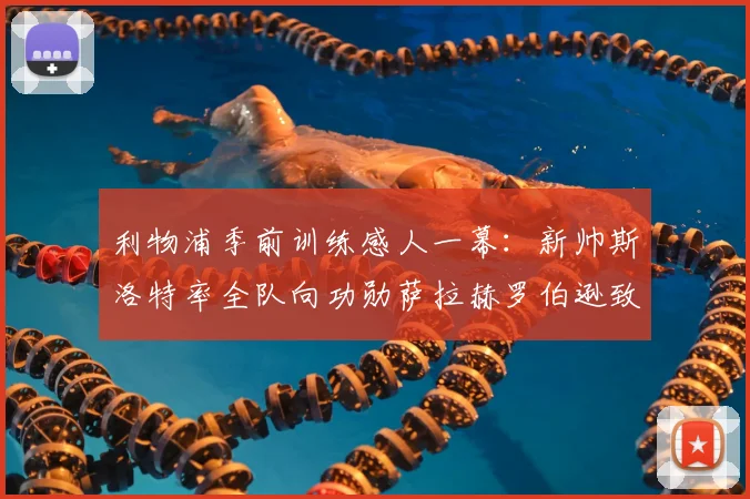 利物浦季前训练感人一幕：新帅斯洛特率全队向功勋萨拉赫罗伯逊致敬