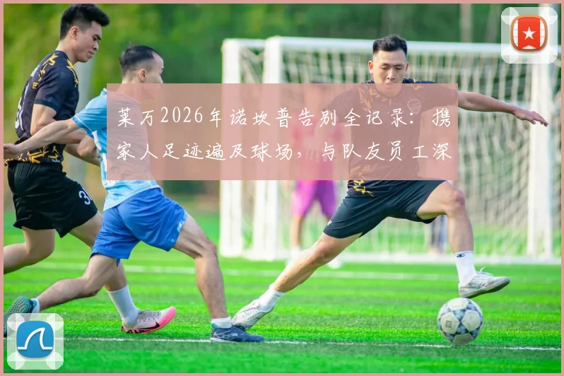 莱万2026年诺坎普告别全记录：携家人足迹遍及球场，与队友员工深情合影，离队影响深度分析