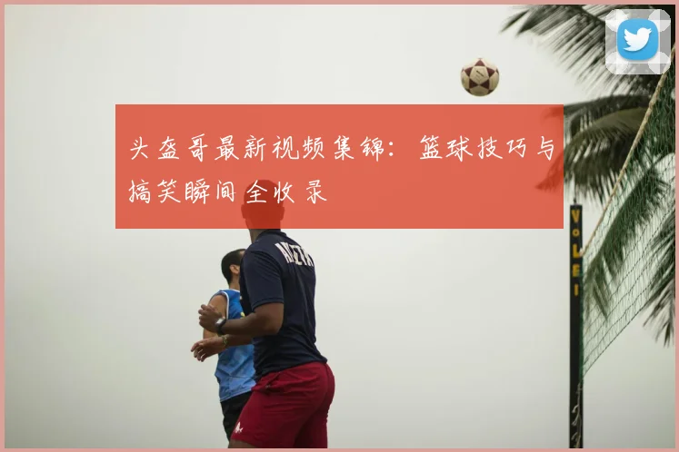 头盔哥最新视频集锦：篮球技巧与搞笑瞬间全收录