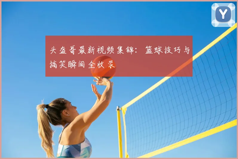 头盔哥最新视频集锦：篮球技巧与搞笑瞬间全收录