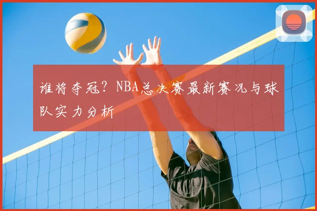 谁将夺冠?NBA总决赛最新赛况与球队实力分析
