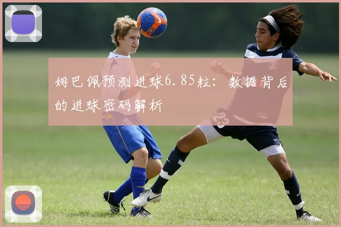 姆巴佩预测进球6.85粒:数据背后的进球密码解析