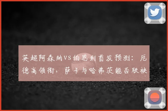 英超阿森纳vs伯恩利首发预测：厄德高领衔，萨卡与哈弗茨能否联袂出战？